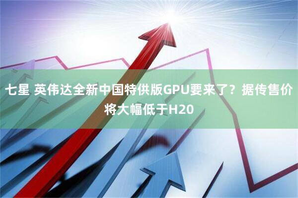 七星 英伟达全新中国特供版GPU要来了?据传售价将大幅低于H20