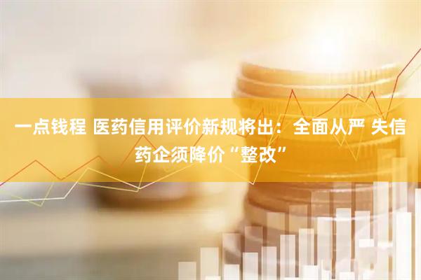 一点钱程 医药信用评价新规将出:全面从严 失信药企须降价“整改”
