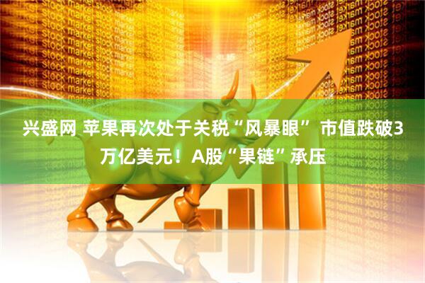 兴盛网 苹果再次处于关税“风暴眼” 市值跌破3万亿美元!A股“果链”承压