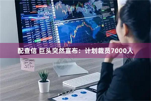 配查信 巨头突然宣布:计划裁员7000人