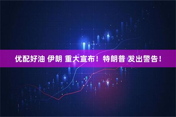优配好油 伊朗 重大宣布!特朗普 发出警告!