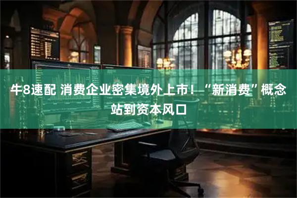 牛8速配 消费企业密集境外上市!“新消费”概念站到资本风口
