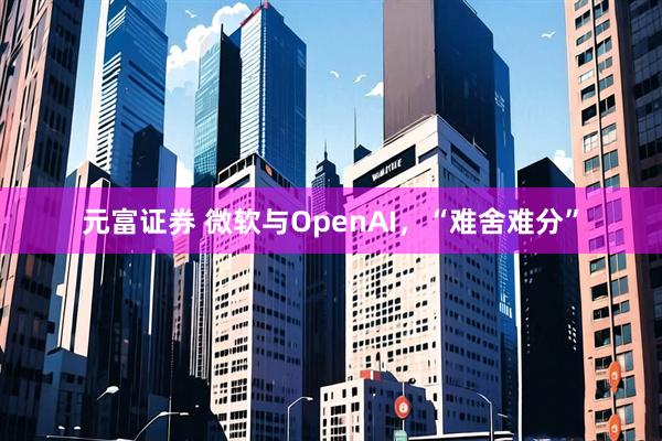 元富证券 微软与OpenAI,“难舍难分”