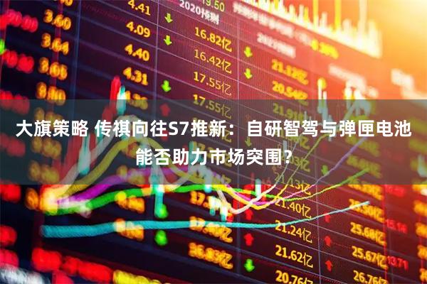 大旗策略 传祺向往S7推新:自研智驾与弹匣电池能否助力市场突围?