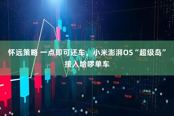 怀远策略 一点即可还车,小米澎湃OS“超级岛”接入哈啰单车