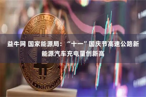 益牛网 国家能源局:“十一”国庆节高速公路新能源汽车充电量创新高