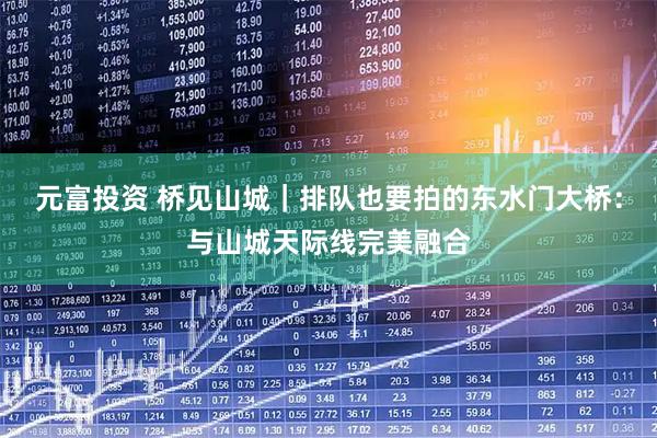元富投资 桥见山城|排队也要拍的东水门大桥:与山城天际线完美融合