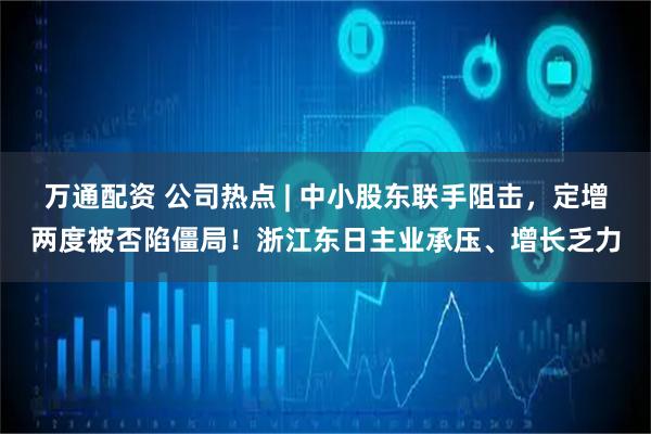 万通配资 公司热点 | 中小股东联手阻击,定增两度被否陷僵局!浙江东日主业承压、增长乏力