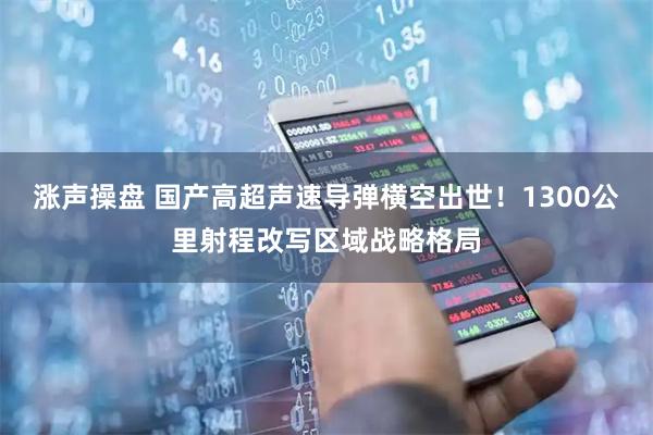 涨声操盘 国产高超声速导弹横空出世!1300公里射程改写区域战略格局