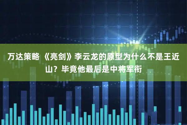 万达策略 《亮剑》李云龙的原型为什么不是王近山?毕竟他最后是中将军衔