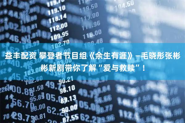 益丰配资 攀登者节目组《余生有涯》—毛晓彤张彬彬新剧带你了解“爱与救赎”!