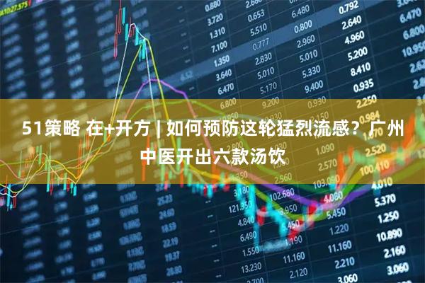 51策略 在+开方 | 如何预防这轮猛烈流感?广州中医开出六款汤饮