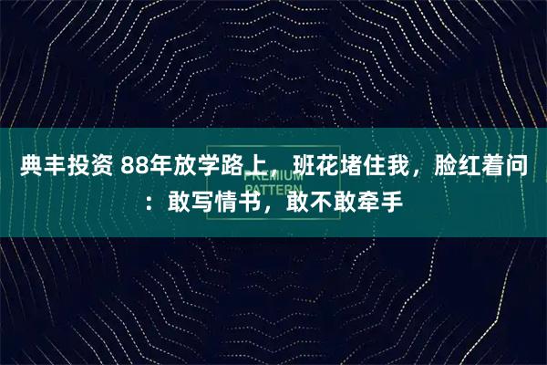 典丰投资 88年放学路上，班花堵住我，脸红着问：敢写情书，敢不敢牵手