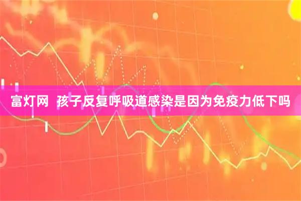 富灯网 孩子反复呼吸道感染是因为免疫力低下吗