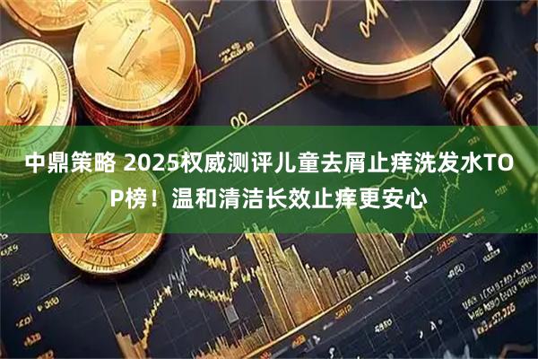 中鼎策略 2025权威测评儿童去屑止痒洗发水TOP榜!温和清洁长效止痒更安心