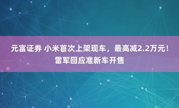元富证券 小米首次上架现车,最高减2.2万元!雷军回应准新车开售