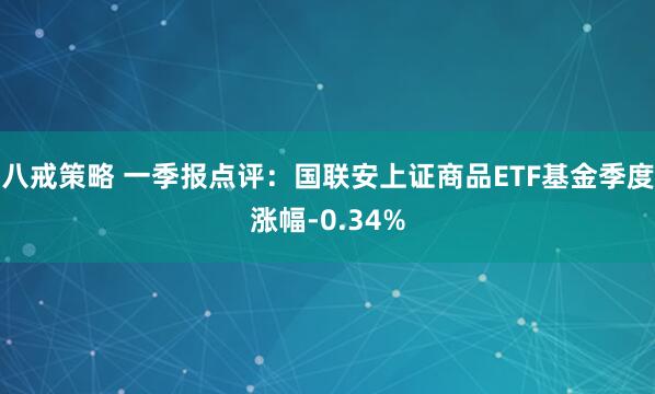 八戒策略 一季报点评：国联安上证商品ETF基金季度涨幅-0.34%