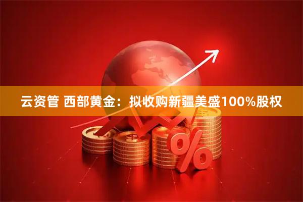 云资管 西部黄金：拟收购新疆美盛100%股权