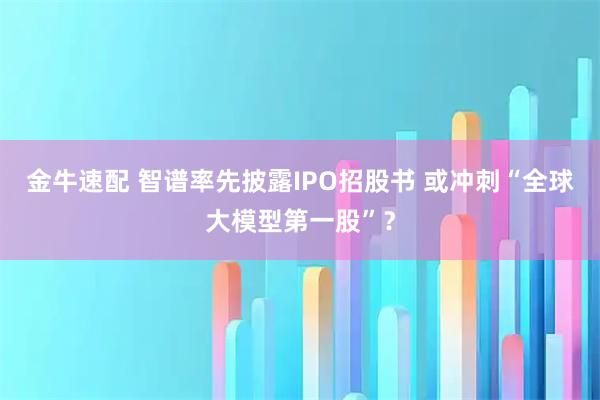 金牛速配 智谱率先披露IPO招股书 或冲刺“全球大模型第一股”？