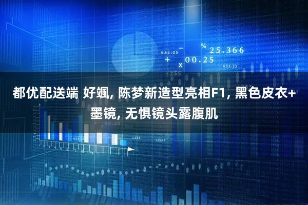 都优配送端 好颯, 陈梦新造型亮相F1, 黑色皮衣+墨镜, 无惧镜头露腹肌