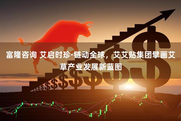 富隆咨询 艾启时珍·链动全球，艾艾贴集团擘画艾草产业发展新蓝图