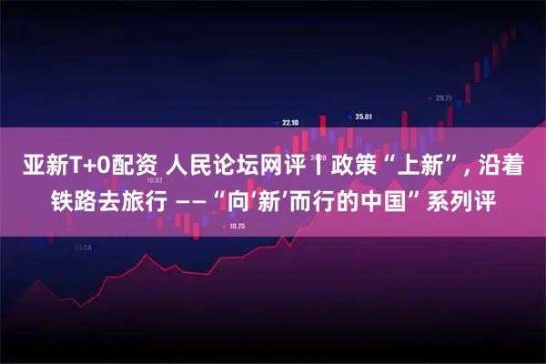 亚新T+0配资 人民论坛网评丨政策“上新”, 沿着铁路去旅行 ——“向‘新’而行的中国”系列评