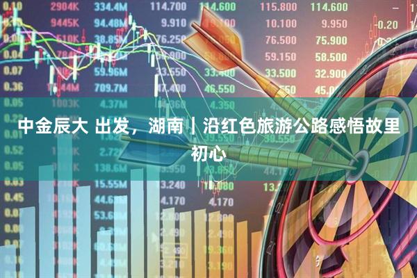 中金辰大 出发，湖南｜沿红色旅游公路感悟故里初心