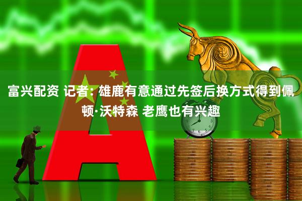 富兴配资 记者: 雄鹿有意通过先签后换方式得到佩顿·沃特森 老鹰也有兴趣