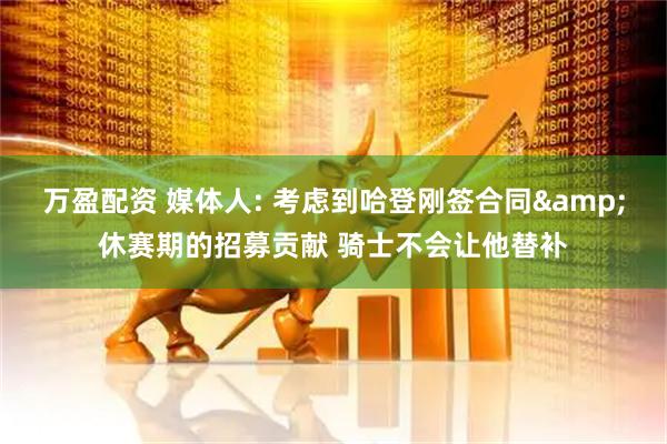 万盈配资 媒体人: 考虑到哈登刚签合同&休赛期的招募贡献 骑士不会让他替补
